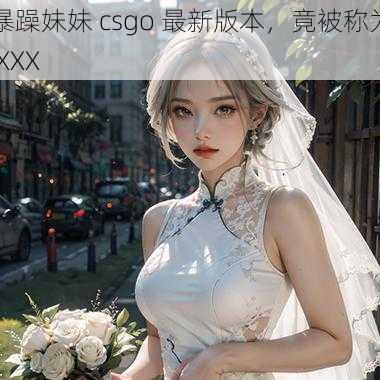 暴躁妹妹 csgo 最新版本，竟被称为 XXX