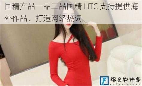 国精产品一品二品国精 HTC 支持提供海外作品，打造网络热词